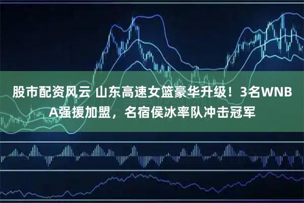 股市配资风云 山东高速女篮豪华升级！3名WNBA强援加盟，名宿侯冰率队冲击冠军