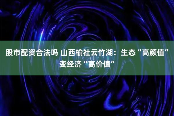 股市配资合法吗 山西榆社云竹湖：生态“高颜值”变经济“高价值”