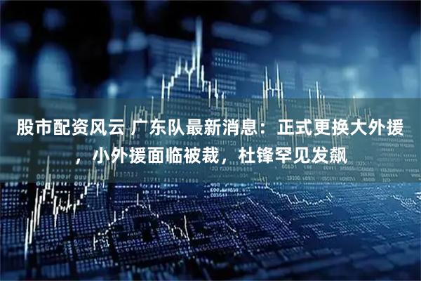 股市配资风云 广东队最新消息：正式更换大外援，小外援面临被裁，杜锋罕见发飙