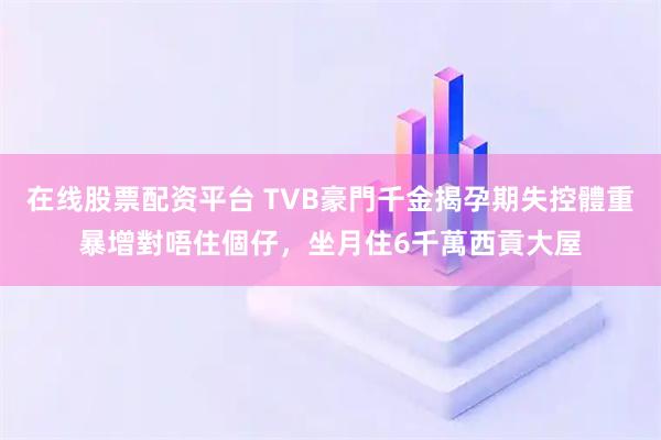 在线股票配资平台 TVB豪門千金揭孕期失控體重暴增對唔住個仔，坐月住6千萬西貢大屋