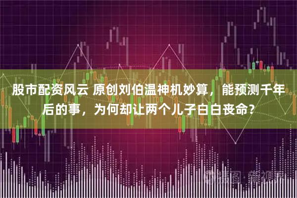股市配资风云 原创刘伯温神机妙算，能预测千年后的事，为何却让两个儿子白白丧命？